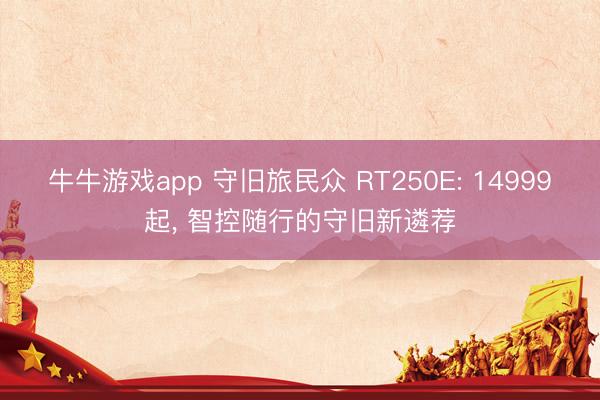 牛牛游戏app 守旧旅民众 RT250E: 14999起, 智控随行的守旧新遴荐