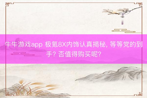 牛牛游戏app 极氪8X内饰认真揭秘, 等等党的到手? 否值得购买呢?