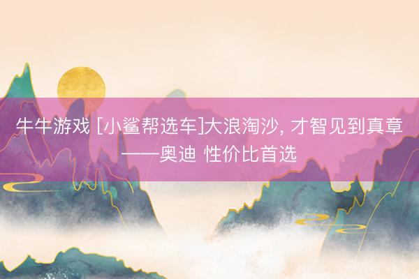 牛牛游戏 [小鲨帮选车]大浪淘沙, 才智见到真章——奥迪 性价比首选