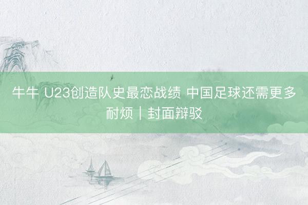 牛牛 U23创造队史最恋战绩 中国足球还需更多耐烦｜封面辩驳