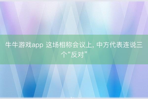 牛牛游戏app 这场相称会议上, 中方代表连说三个“反对”