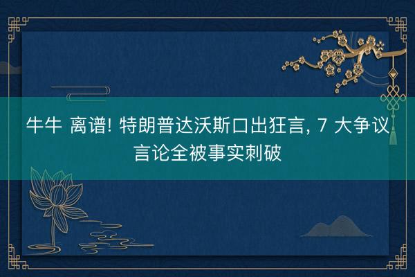 牛牛 离谱! 特朗普达沃斯口出狂言, 7 大争议言论全被事实刺破