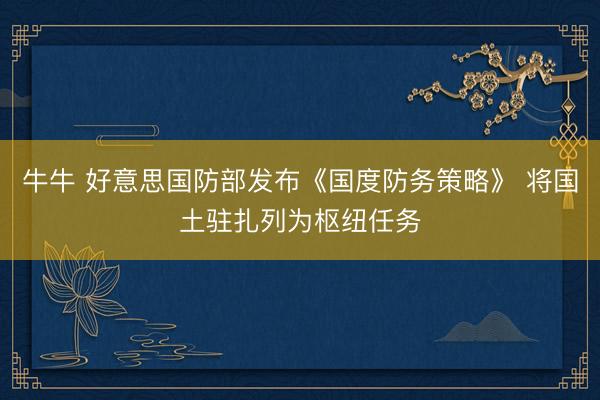 牛牛 好意思国防部发布《国度防务策略》 将国土驻扎列为枢纽任务