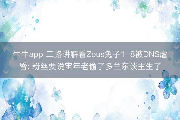 牛牛app 二路讲解看Zeus兔子1-8被DNS虐昏: 粉丝要说宙年老偷了多兰东谈主生了