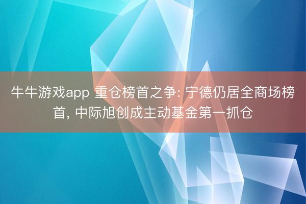 牛牛游戏app 重仓榜首之争: 宁德仍居全商场榜首, 中际旭创成主动基金第一抓仓