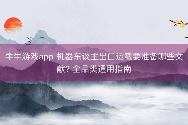 牛牛游戏app 机器东谈主出口运载要准备哪些文献? 全品类通用指南