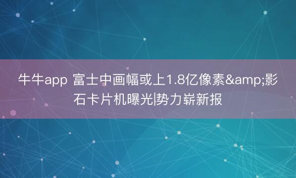 牛牛app 富士中画幅或上1.8亿像素&影石卡片机曝光|势力崭新报
