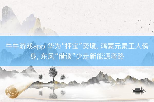 牛牛游戏app 华为“押宝”奕境, 鸿蒙元素王人傍身, 东风“借谈”少走新能源弯路
