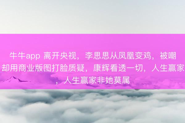 牛牛app 离开央视,李思思从凤凰变鸡,被嘲“掉价”,却用商业版图打脸质疑,康辉看透一切,人生赢家非她莫属