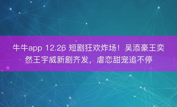 牛牛app 12.26 短剧狂欢炸场!吴添豪王奕然王宇威新剧齐发,虐恋甜宠追不停