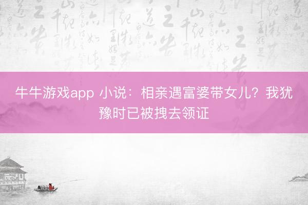 牛牛游戏app 小说:相亲遇富婆带女儿?我犹豫时已被拽去领证