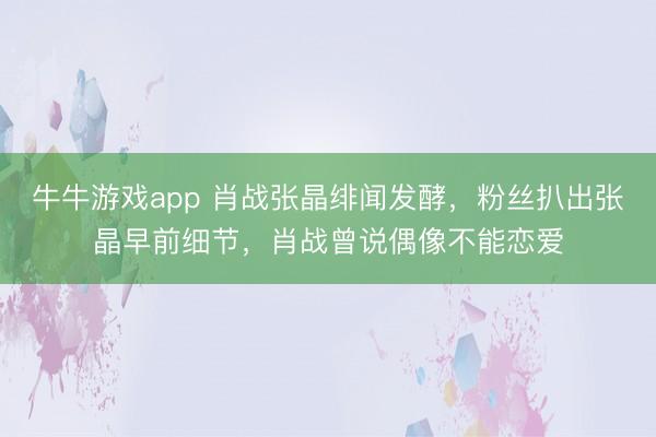 牛牛游戏app 肖战张晶绯闻发酵，粉丝扒出张晶早前细节，肖战曾说偶像不能恋爱