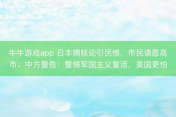 牛牛游戏app 日本拥核论引民愤,市民请愿高市;中方警告:警惕军国主义复活,美国更怕