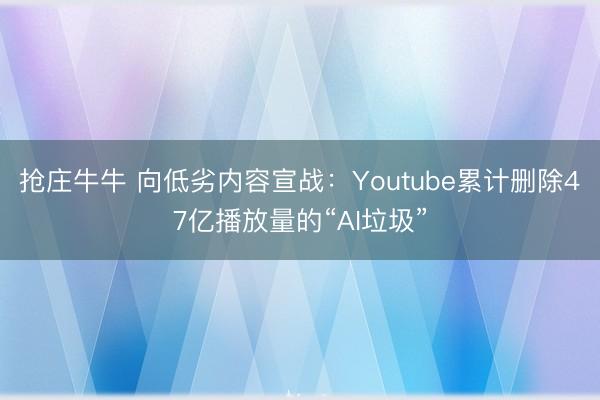 抢庄牛牛 向低劣内容宣战:Youtube累计删除47亿播放量的“AI垃圾”