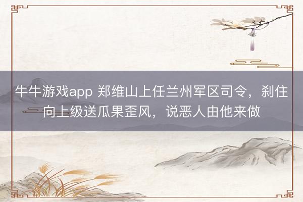 牛牛游戏app 郑维山上任兰州军区司令，刹住向上级送瓜果歪风，说恶人由他来做