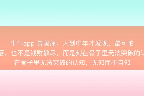 牛牛app 曾国藩：人到中年才发现，最可怕的不是遭遇大起大落，也不是钱财散尽，而是刻在骨子里无法突破的认知，无知而不自知