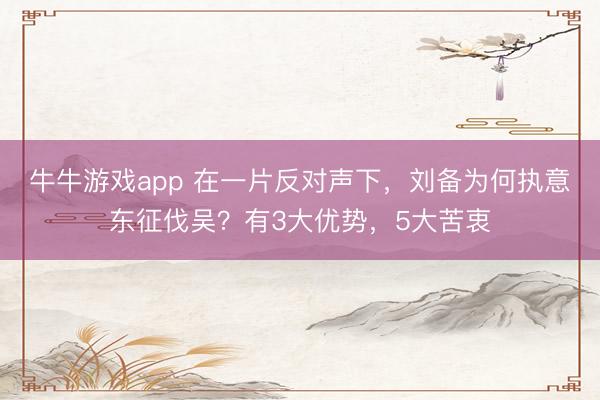 牛牛游戏app 在一片反对声下，刘备为何执意东征伐吴？有3大优势，5大苦衷