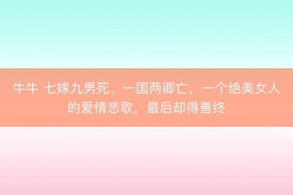 牛牛 七嫁九男死、一国两卿亡,一个绝美女人的爱情悲歌,最后却得善终