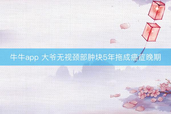 牛牛app 大爷无视颈部肿块5年拖成癌症晚期