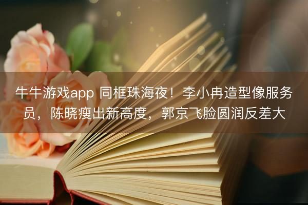 牛牛游戏app 同框珠海夜！李小冉造型像服务员，陈晓瘦出新高度，郭京飞脸圆润反差大