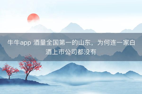 牛牛app 酒量全国第一的山东，为何连一家白酒上市公司都没有