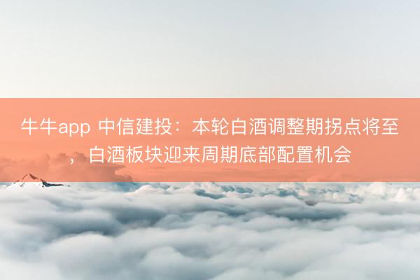 牛牛app 中信建投：本轮白酒调整期拐点将至，白酒板块迎来周期底部配置机会