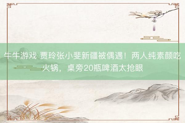 牛牛游戏 贾玲张小斐新疆被偶遇!两人纯素颜吃火锅,桌旁20瓶啤酒太抢眼