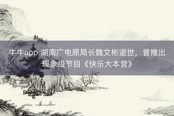 牛牛app 湖南广电原局长魏文彬逝世,曾推出现象级节目《快乐大本营》