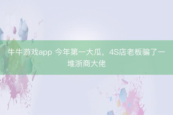 牛牛游戏app 今年第一大瓜，4S店老板骗了一堆浙商大佬
