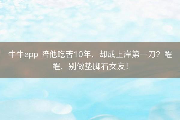牛牛app 陪他吃苦10年,却成上岸第一刀?醒醒,别做垫脚石女友!