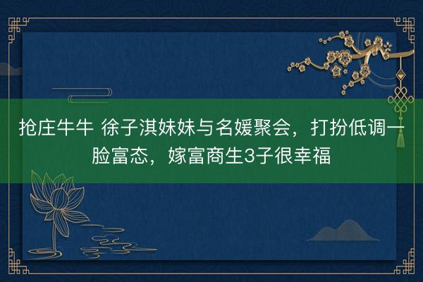 抢庄牛牛 徐子淇妹妹与名媛聚会,打扮低调一脸富态,嫁富商生3子很幸福