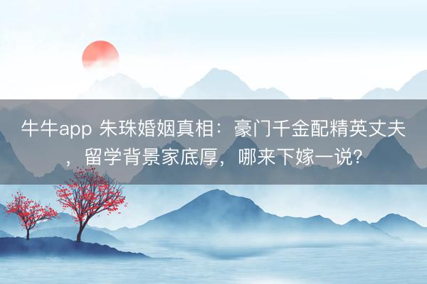 牛牛app 朱珠婚姻真相:豪门千金配精英丈夫,留学背景家底厚,哪来下嫁一说?