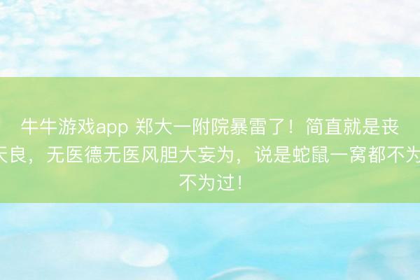 牛牛游戏app 郑大一附院暴雷了!简直就是丧尽天良,无医德无医风胆大妄为,说是蛇鼠一窝都不为过!