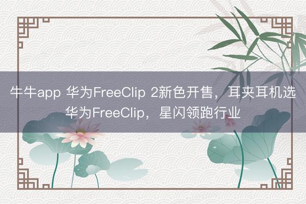 牛牛app 华为FreeClip 2新色开售,耳夹耳机选华为FreeClip,星闪领跑行业