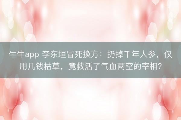 牛牛app 李东垣冒死换方：扔掉千年人参，仅用几钱枯草，竟救活了气血两空的宰相？