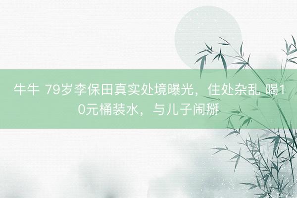 牛牛 79岁李保田真实处境曝光，住处杂乱 喝10元桶装水，与儿子闹掰