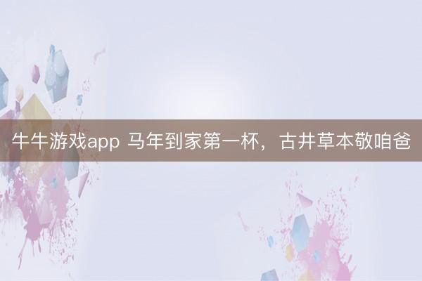 牛牛游戏app 马年到家第一杯，古井草本敬咱爸