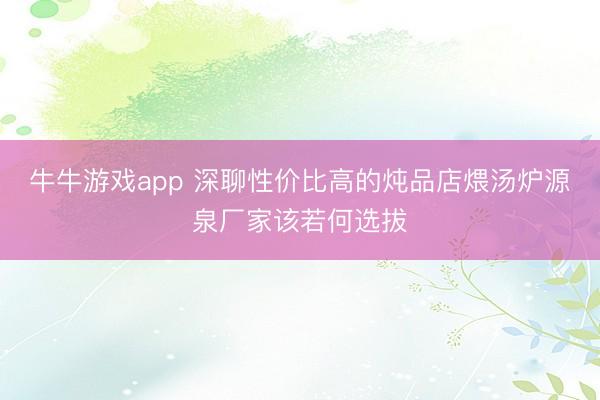 牛牛游戏app 深聊性价比高的炖品店煨汤炉源泉厂家该若何选拔