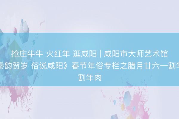 抢庄牛牛 火红年 逛咸阳 | 咸阳市大师艺术馆《秦韵贺岁 俗说咸阳》春节年俗专栏之腊月廿六—割年肉