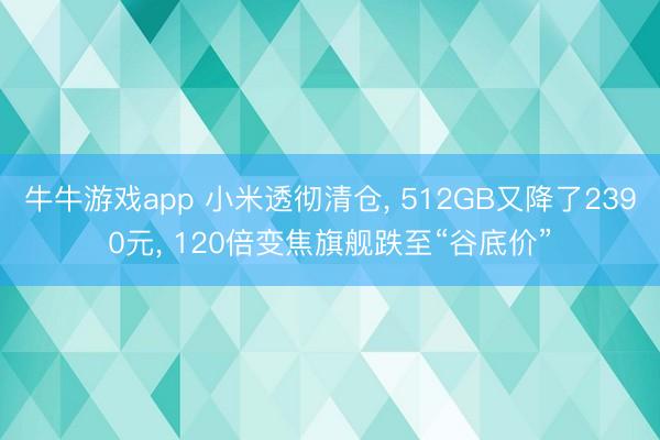牛牛游戏app 小米透彻清仓, 512GB又降了2390元, 120倍变焦旗舰跌至“谷底价”