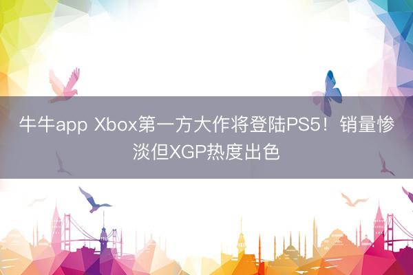 牛牛app Xbox第一方大作将登陆PS5！销量惨淡但XGP热度出色