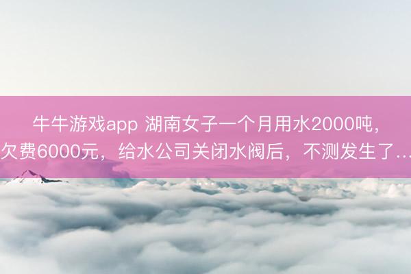 牛牛游戏app 湖南女子一个月用水2000吨，欠费6000元，给水公司关闭水阀后，不测发生了…