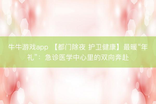 牛牛游戏app 【都门除夜 护卫健康】最暖“年礼”：急诊医学中心里的双向奔赴