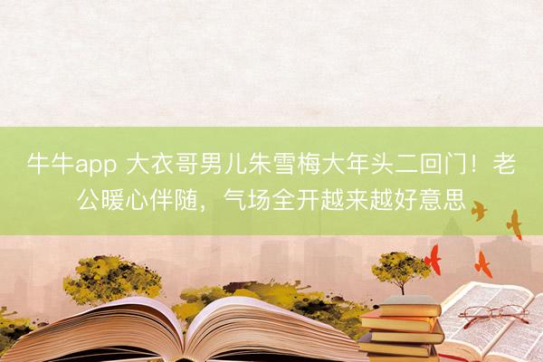 牛牛app 大衣哥男儿朱雪梅大年头二回门!老公暖心伴随,气场全开越来越好意思