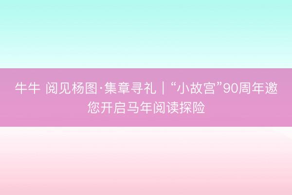 牛牛 阅见杨图·集章寻礼|“小故宫”90周年邀您开启马年阅读探险