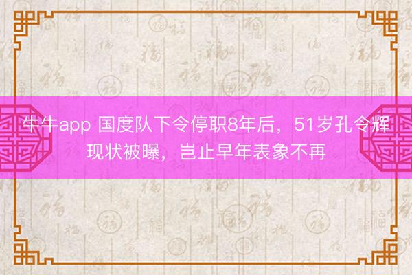 牛牛app 国度队下令停职8年后，51岁孔令辉现状被曝，岂止早年表象不再