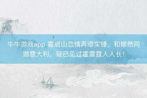 牛牛游戏app 霍启山恋情再添实锤，和娜然同游意大利，疑已见过霍震霆人人长！