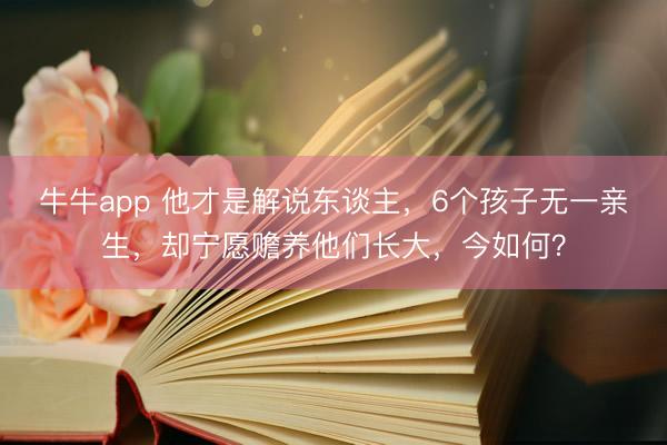 牛牛app 他才是解说东谈主,6个孩子无一亲生,却宁愿赡养他们长大,今如何?
