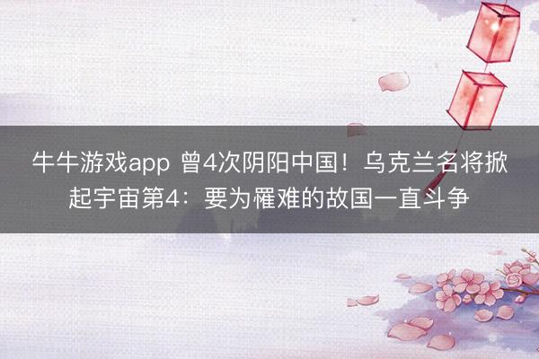 牛牛游戏app 曾4次阴阳中国！乌克兰名将掀起宇宙第4：要为罹难的故国一直斗争