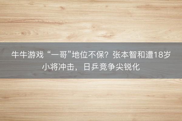 牛牛游戏 “一哥”地位不保？张本智和遭18岁小将冲击，日乒竞争尖锐化